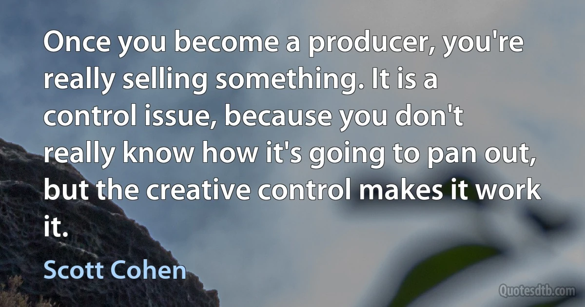 Once you become a producer, you're really selling something. It is a control issue, because you don't really know how it's going to pan out, but the creative control makes it work it. (Scott Cohen)