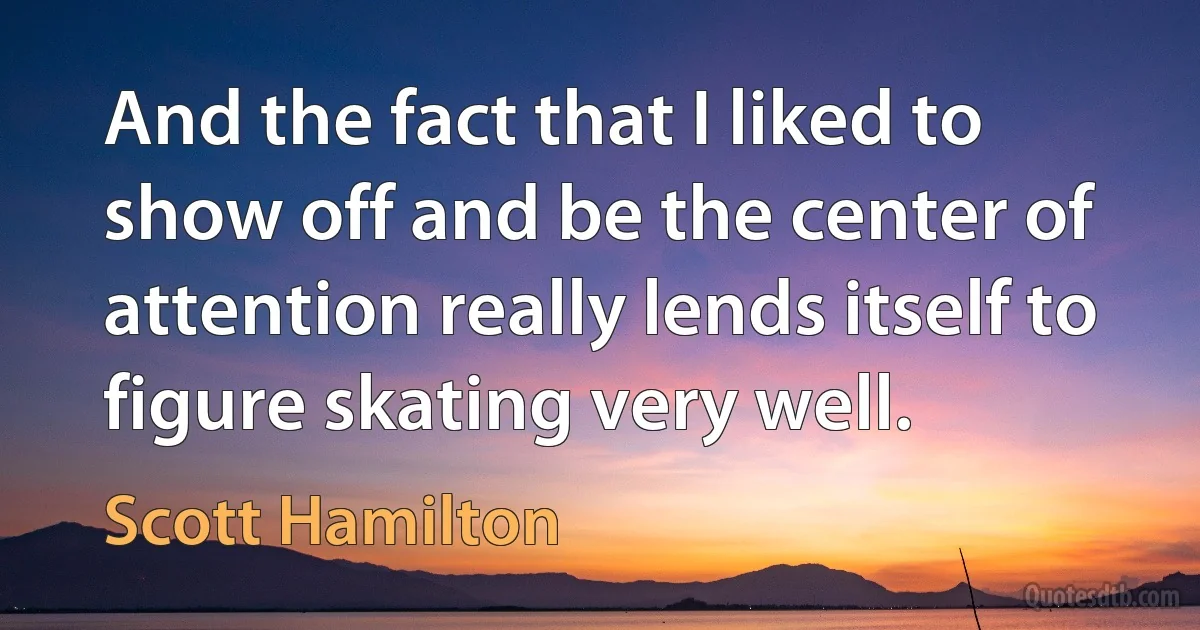 And the fact that I liked to show off and be the center of attention really lends itself to figure skating very well. (Scott Hamilton)