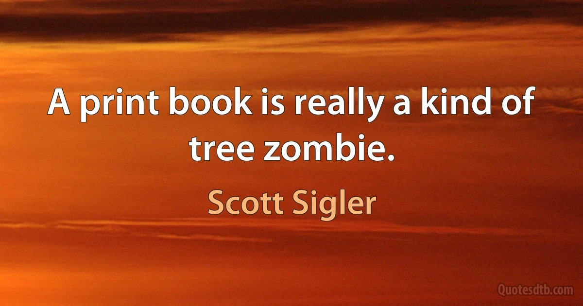 A print book is really a kind of tree zombie. (Scott Sigler)