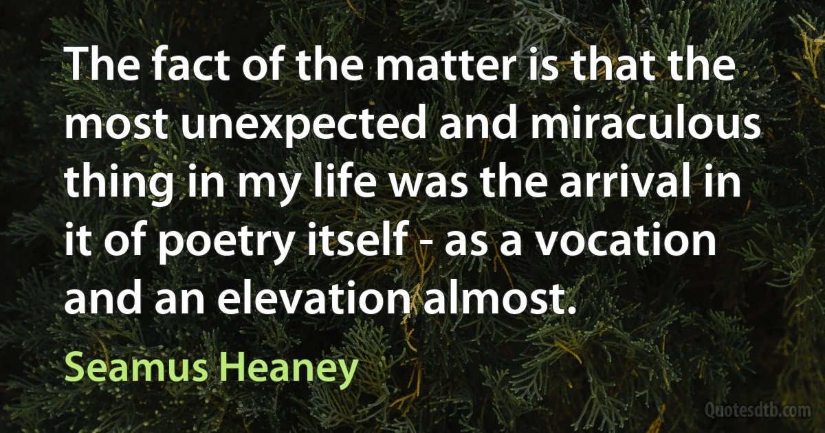 The fact of the matter is that the most unexpected and miraculous thing in my life was the arrival in it of poetry itself - as a vocation and an elevation almost. (Seamus Heaney)