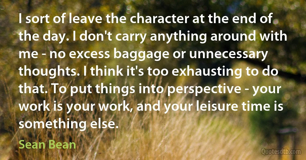 I sort of leave the character at the end of the day. I don't carry anything around with me - no excess baggage or unnecessary thoughts. I think it's too exhausting to do that. To put things into perspective - your work is your work, and your leisure time is something else. (Sean Bean)