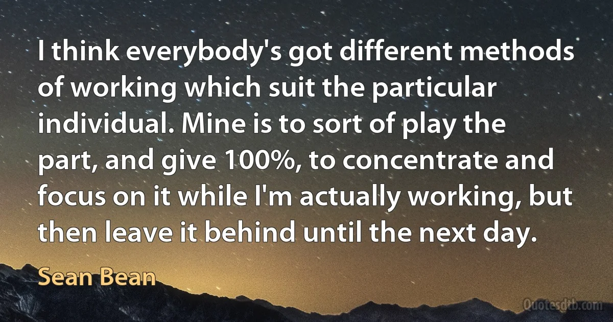 I think everybody's got different methods of working which suit the particular individual. Mine is to sort of play the part, and give 100%, to concentrate and focus on it while I'm actually working, but then leave it behind until the next day. (Sean Bean)