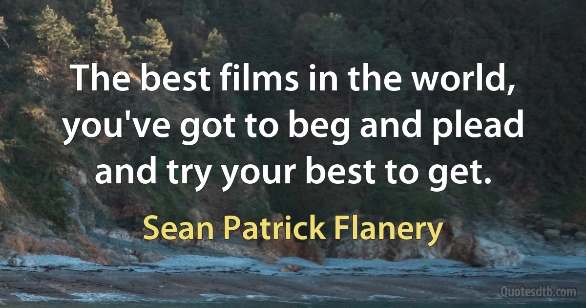 The best films in the world, you've got to beg and plead and try your best to get. (Sean Patrick Flanery)