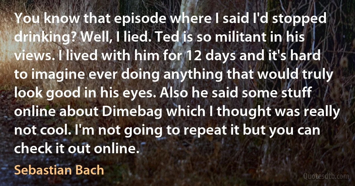 You know that episode where I said I'd stopped drinking? Well, I lied. Ted is so militant in his views. I lived with him for 12 days and it's hard to imagine ever doing anything that would truly look good in his eyes. Also he said some stuff online about Dimebag which I thought was really not cool. I'm not going to repeat it but you can check it out online. (Sebastian Bach)