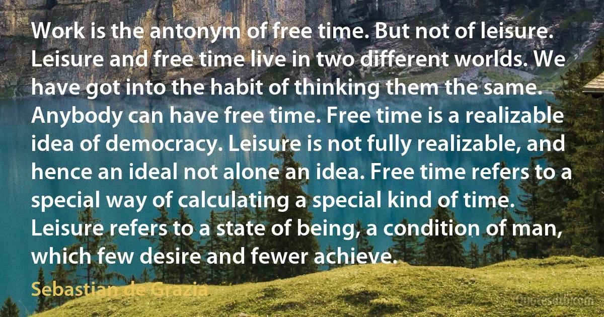 Work is the antonym of free time. But not of leisure. Leisure and free time live in two different worlds. We have got into the habit of thinking them the same. Anybody can have free time. Free time is a realizable idea of democracy. Leisure is not fully realizable, and hence an ideal not alone an idea. Free time refers to a special way of calculating a special kind of time. Leisure refers to a state of being, a condition of man, which few desire and fewer achieve. (Sebastian de Grazia)