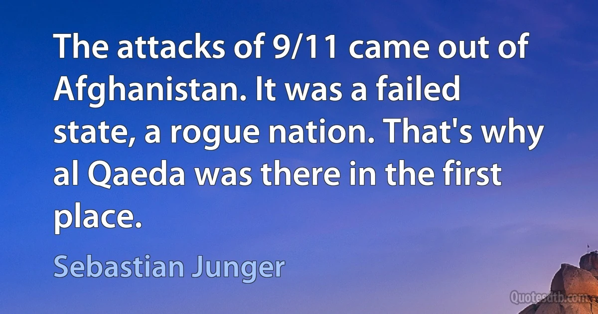 The attacks of 9/11 came out of Afghanistan. It was a failed state, a rogue nation. That's why al Qaeda was there in the first place. (Sebastian Junger)