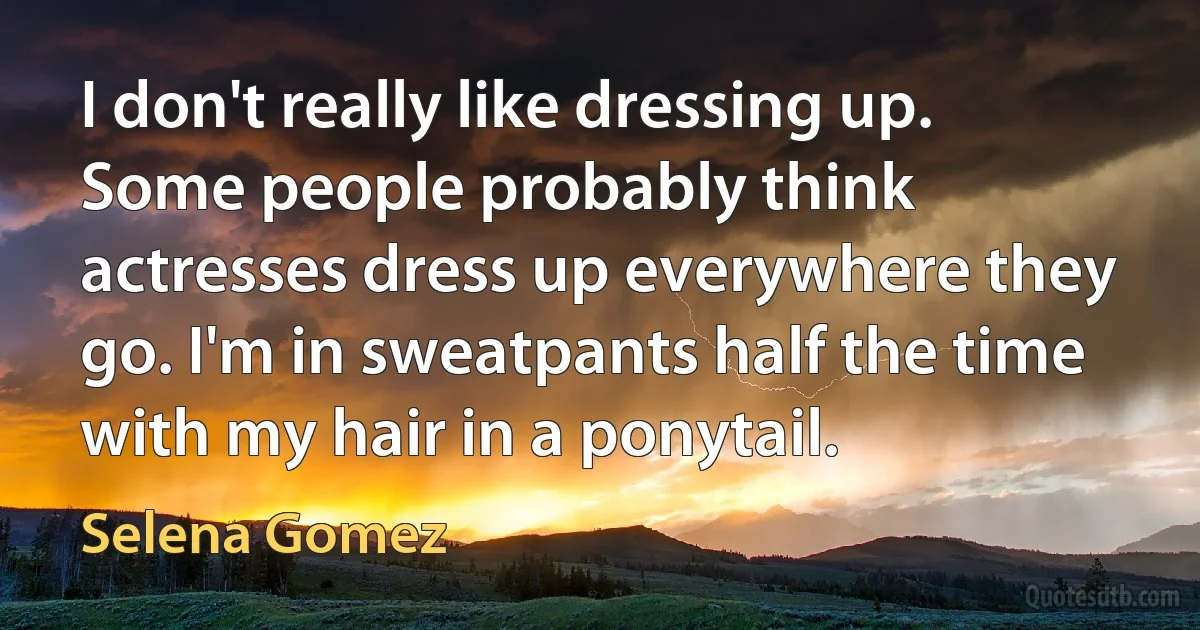 I don't really like dressing up. Some people probably think actresses dress up everywhere they go. I'm in sweatpants half the time with my hair in a ponytail. (Selena Gomez)