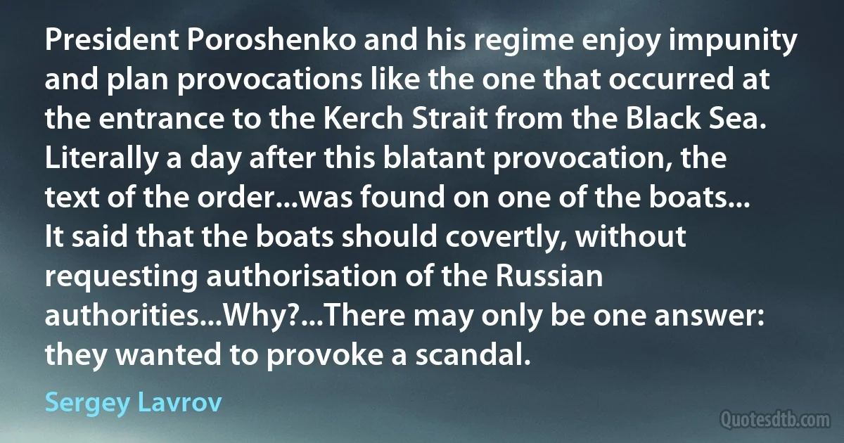 President Poroshenko and his regime enjoy impunity and plan provocations like the one that occurred at the entrance to the Kerch Strait from the Black Sea. Literally a day after this blatant provocation, the text of the order...was found on one of the boats... It said that the boats should covertly, without requesting authorisation of the Russian authorities...Why?...There may only be one answer: they wanted to provoke a scandal. (Sergey Lavrov)