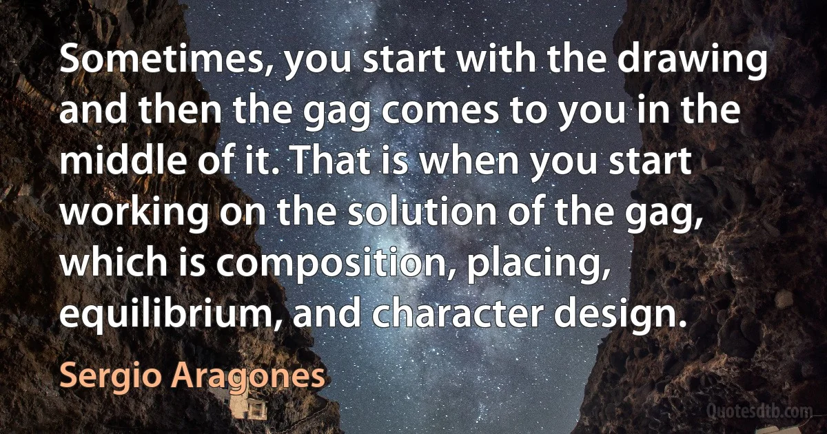 Sometimes, you start with the drawing and then the gag comes to you in the middle of it. That is when you start working on the solution of the gag, which is composition, placing, equilibrium, and character design. (Sergio Aragones)