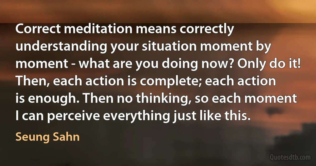 Correct meditation means correctly understanding your situation moment by moment - what are you doing now? Only do it! Then, each action is complete; each action is enough. Then no thinking, so each moment I can perceive everything just like this. (Seung Sahn)