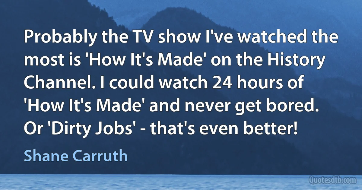 Probably the TV show I've watched the most is 'How It's Made' on the History Channel. I could watch 24 hours of 'How It's Made' and never get bored. Or 'Dirty Jobs' - that's even better! (Shane Carruth)