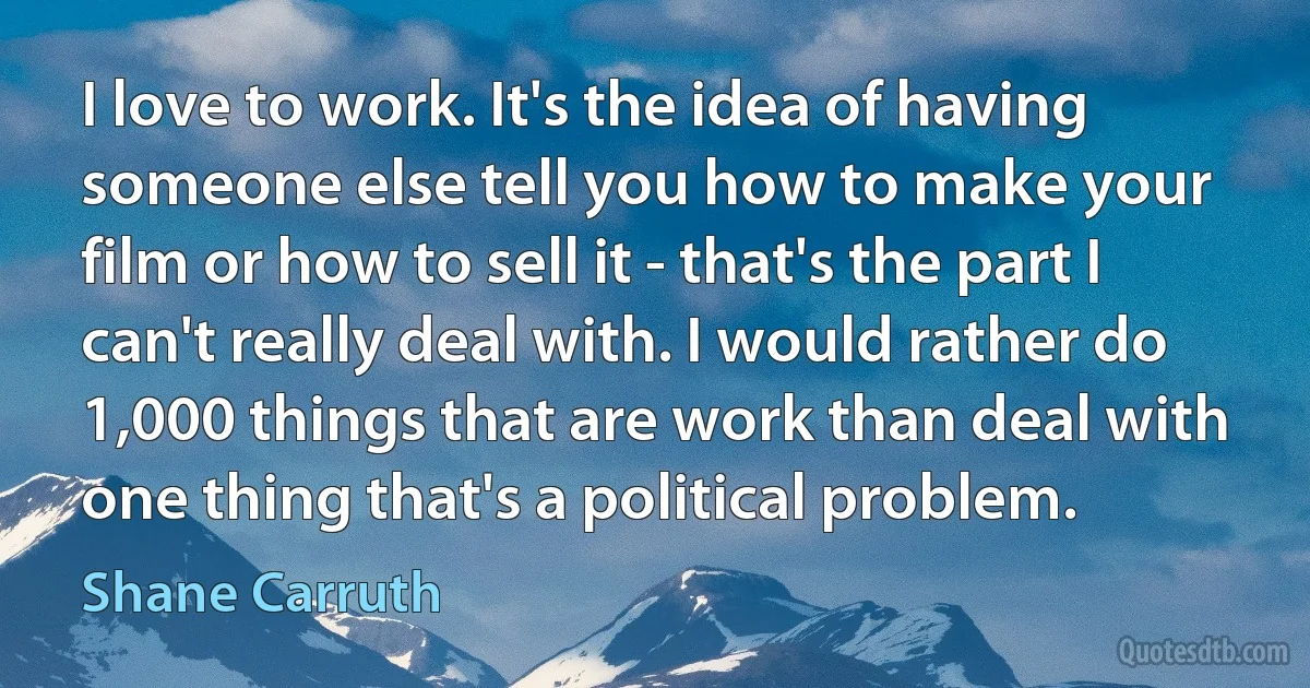 I love to work. It's the idea of having someone else tell you how to make your film or how to sell it - that's the part I can't really deal with. I would rather do 1,000 things that are work than deal with one thing that's a political problem. (Shane Carruth)