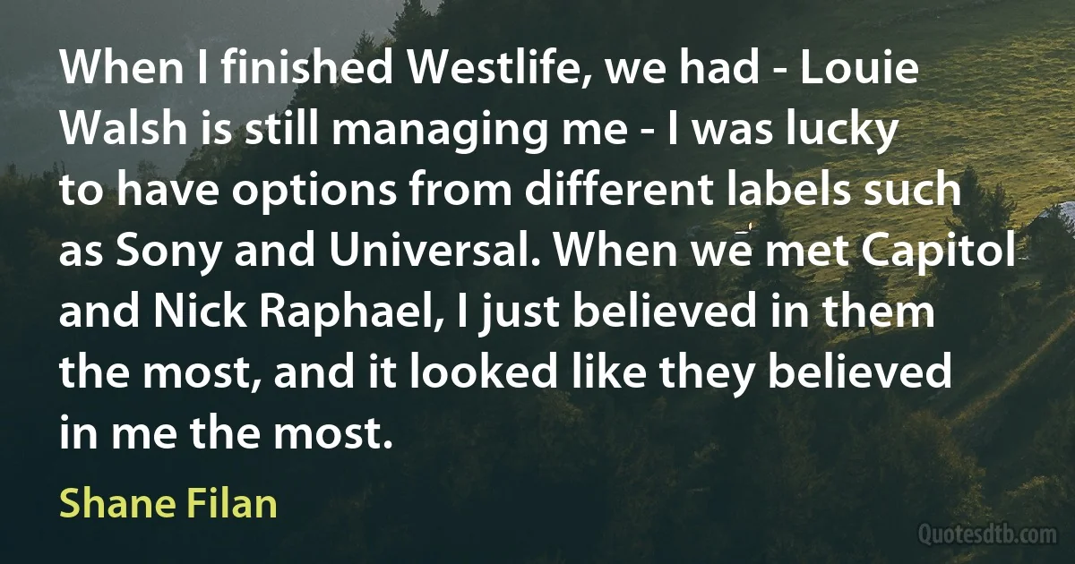 When I finished Westlife, we had - Louie Walsh is still managing me - I was lucky to have options from different labels such as Sony and Universal. When we met Capitol and Nick Raphael, I just believed in them the most, and it looked like they believed in me the most. (Shane Filan)