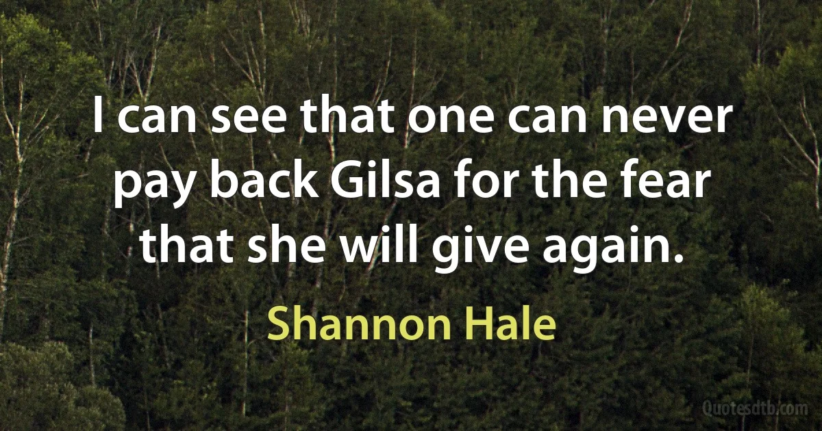 I can see that one can never pay back Gilsa for the fear that she will give again. (Shannon Hale)