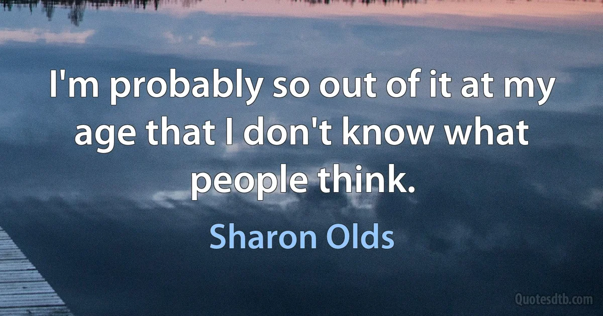 I'm probably so out of it at my age that I don't know what people think. (Sharon Olds)