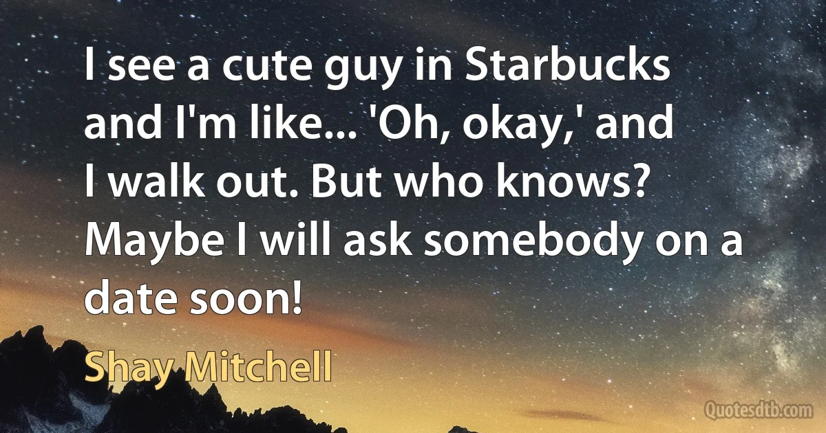 I see a cute guy in Starbucks and I'm like... 'Oh, okay,' and I walk out. But who knows? Maybe I will ask somebody on a date soon! (Shay Mitchell)