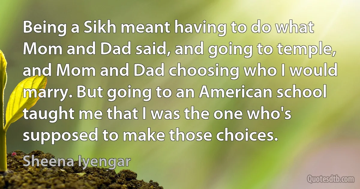 Being a Sikh meant having to do what Mom and Dad said, and going to temple, and Mom and Dad choosing who I would marry. But going to an American school taught me that I was the one who's supposed to make those choices. (Sheena Iyengar)