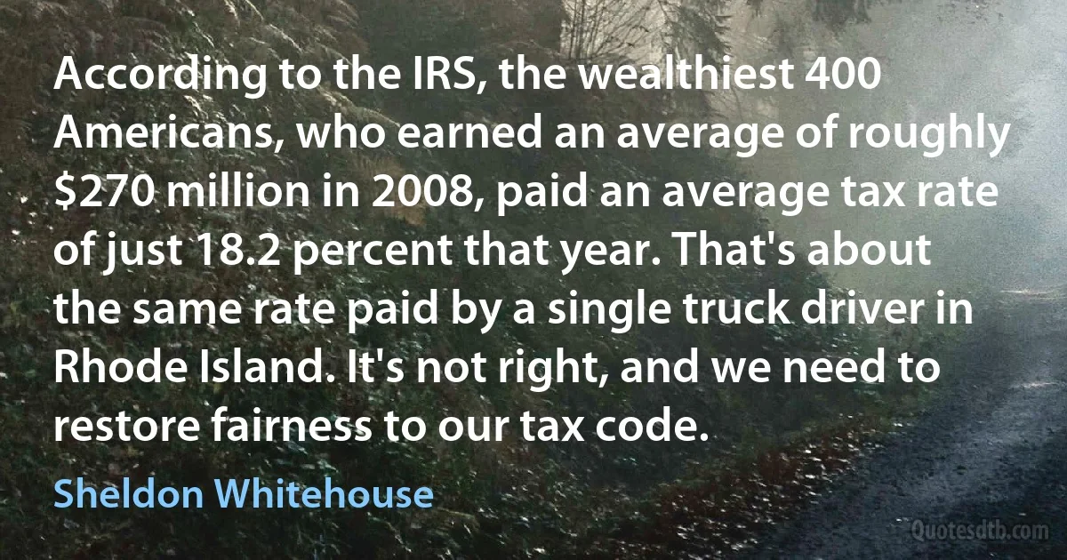 According to the IRS, the wealthiest 400 Americans, who earned an average of roughly $270 million in 2008, paid an average tax rate of just 18.2 percent that year. That's about the same rate paid by a single truck driver in Rhode Island. It's not right, and we need to restore fairness to our tax code. (Sheldon Whitehouse)