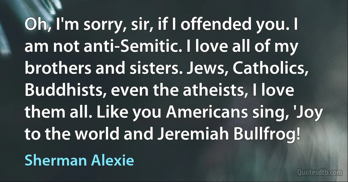 Oh, I'm sorry, sir, if I offended you. I am not anti-Semitic. I love all of my brothers and sisters. Jews, Catholics, Buddhists, even the atheists, I love them all. Like you Americans sing, 'Joy to the world and Jeremiah Bullfrog! (Sherman Alexie)