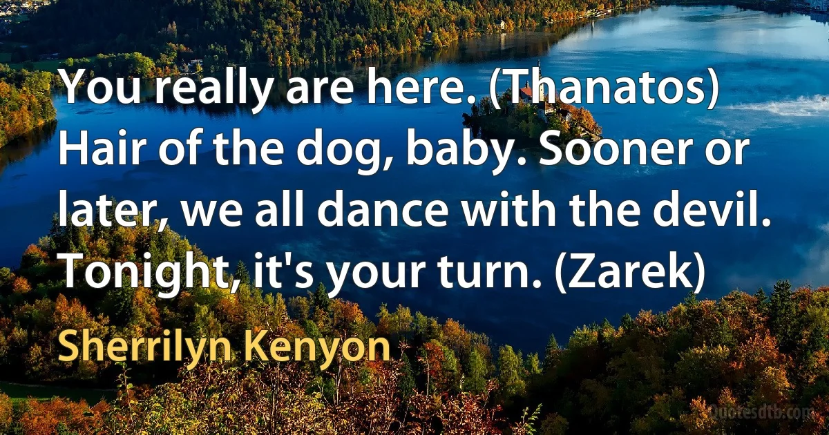 You really are here. (Thanatos)
Hair of the dog, baby. Sooner or later, we all dance with the devil. Tonight, it's your turn. (Zarek) (Sherrilyn Kenyon)