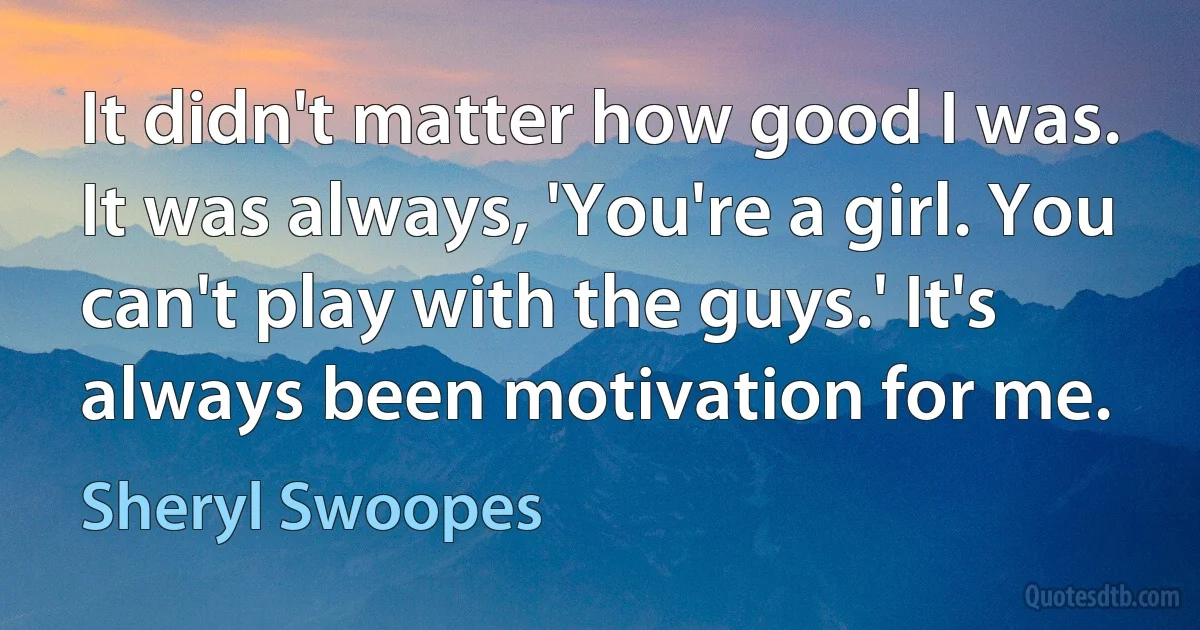 It didn't matter how good I was. It was always, 'You're a girl. You can't play with the guys.' It's always been motivation for me. (Sheryl Swoopes)