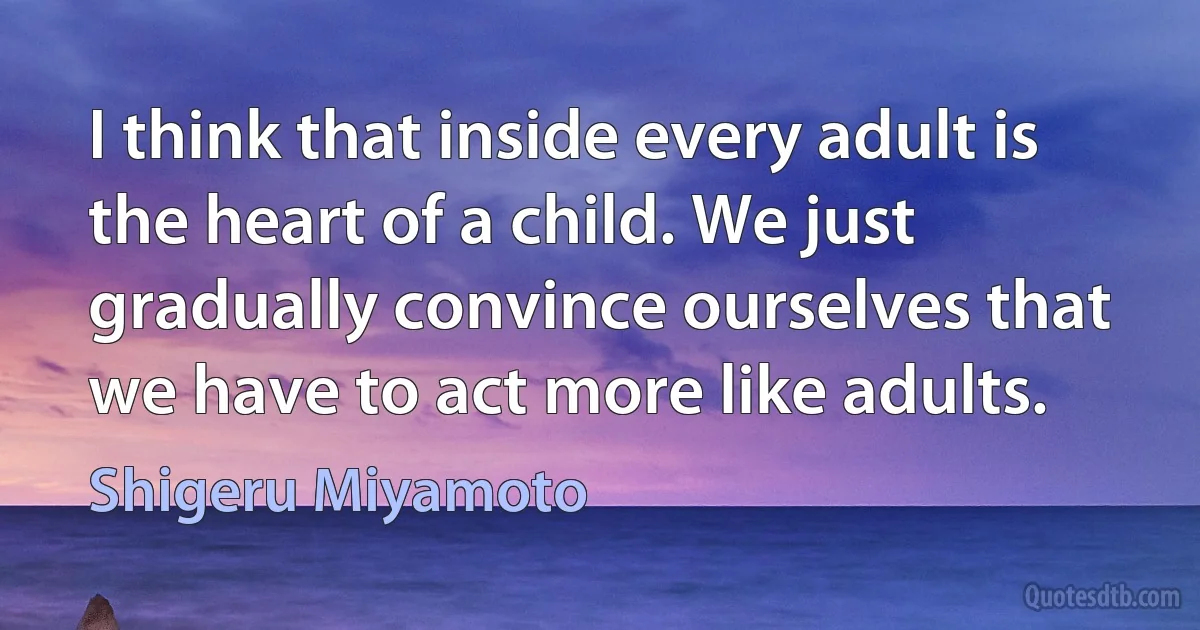 I think that inside every adult is the heart of a child. We just gradually convince ourselves that we have to act more like adults. (Shigeru Miyamoto)