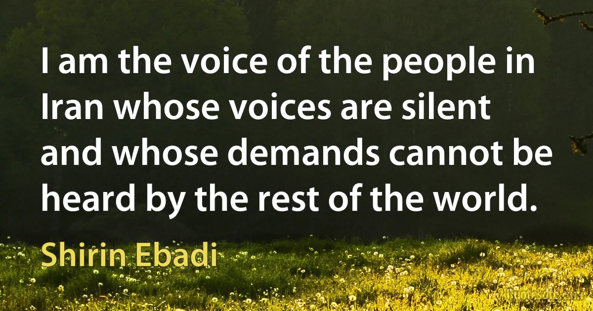 I am the voice of the people in Iran whose voices are silent and whose demands cannot be heard by the rest of the world. (Shirin Ebadi)