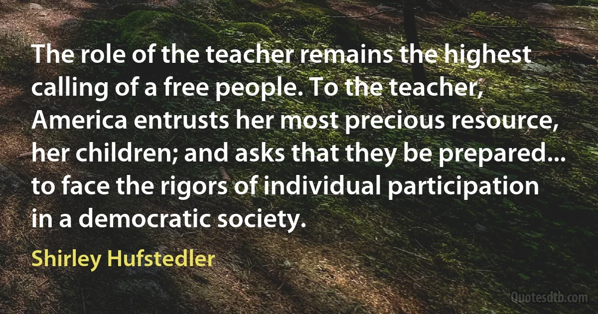 The role of the teacher remains the highest calling of a free people. To the teacher, America entrusts her most precious resource, her children; and asks that they be prepared... to face the rigors of individual participation in a democratic society. (Shirley Hufstedler)