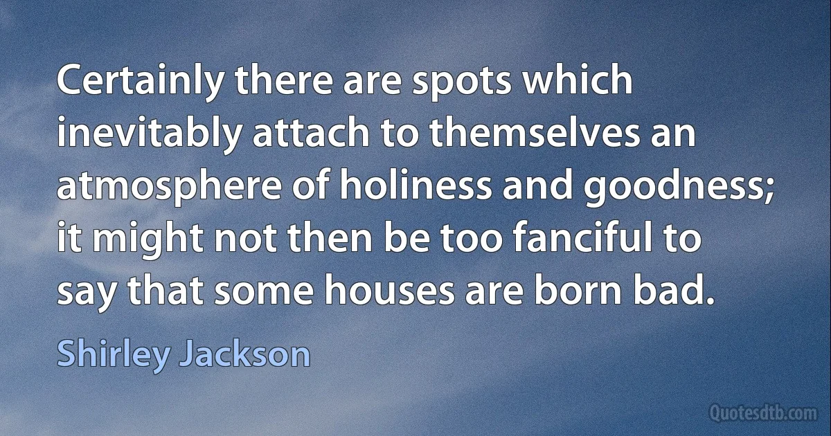 Certainly there are spots which inevitably attach to themselves an atmosphere of holiness and goodness; it might not then be too fanciful to say that some houses are born bad. (Shirley Jackson)