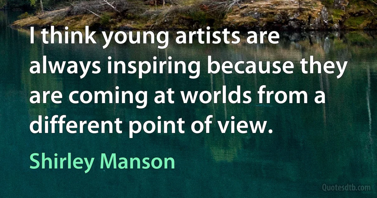 I think young artists are always inspiring because they are coming at worlds from a different point of view. (Shirley Manson)