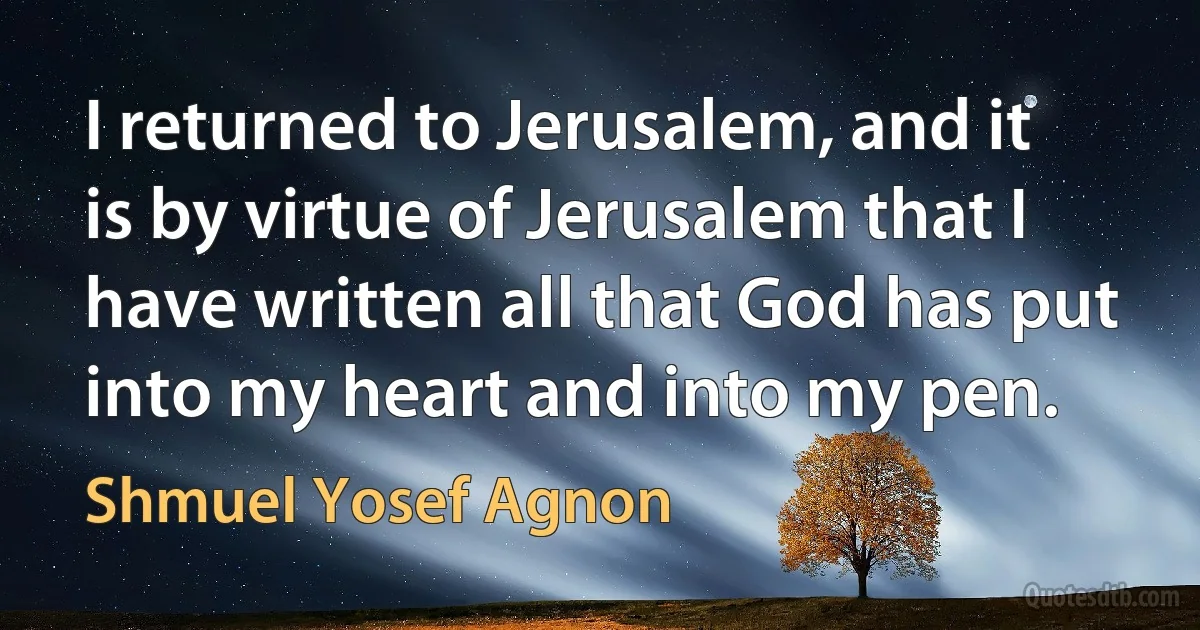 I returned to Jerusalem, and it is by virtue of Jerusalem that I have written all that God has put into my heart and into my pen. (Shmuel Yosef Agnon)