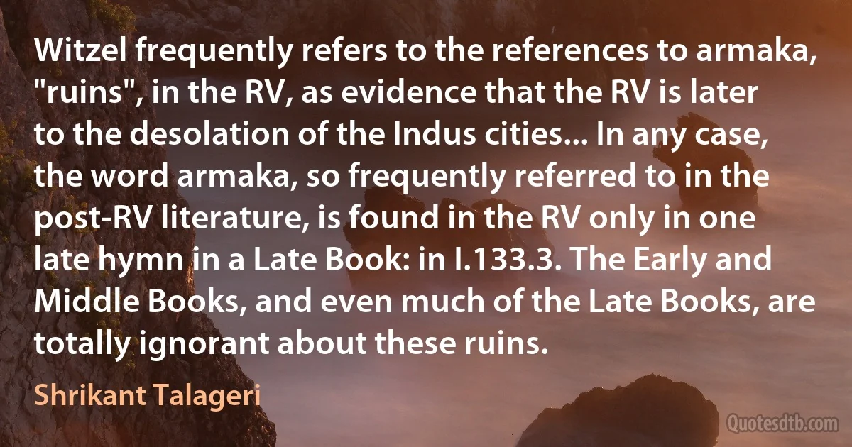 Witzel frequently refers to the references to armaka, "ruins", in the RV, as evidence that the RV is later to the desolation of the Indus cities... In any case, the word armaka, so frequently referred to in the post-RV literature, is found in the RV only in one late hymn in a Late Book: in I.133.3. The Early and Middle Books, and even much of the Late Books, are totally ignorant about these ruins. (Shrikant Talageri)