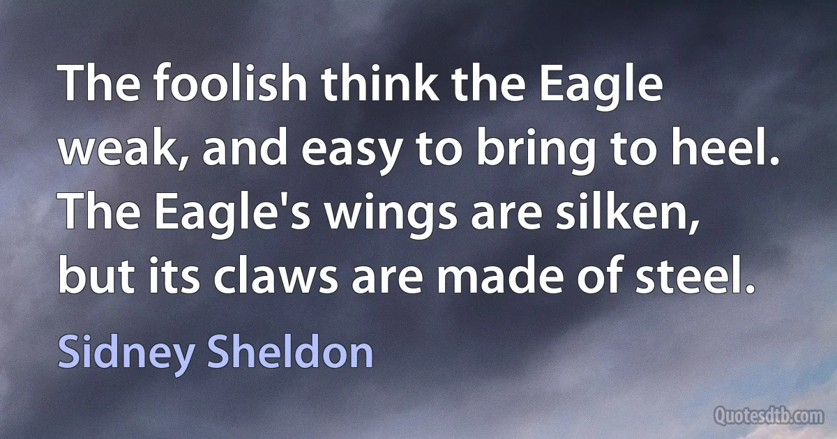 The foolish think the Eagle weak, and easy to bring to heel. The Eagle's wings are silken, but its claws are made of steel. (Sidney Sheldon)