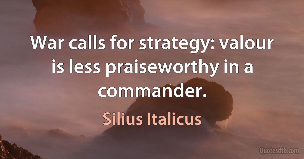 War calls for strategy: valour is less praiseworthy in a commander. (Silius Italicus)