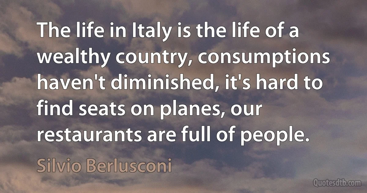 The life in Italy is the life of a wealthy country, consumptions haven't diminished, it's hard to find seats on planes, our restaurants are full of people. (Silvio Berlusconi)