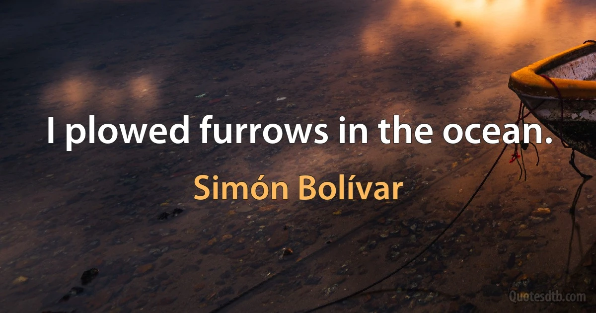 I plowed furrows in the ocean. (Simón Bolívar)