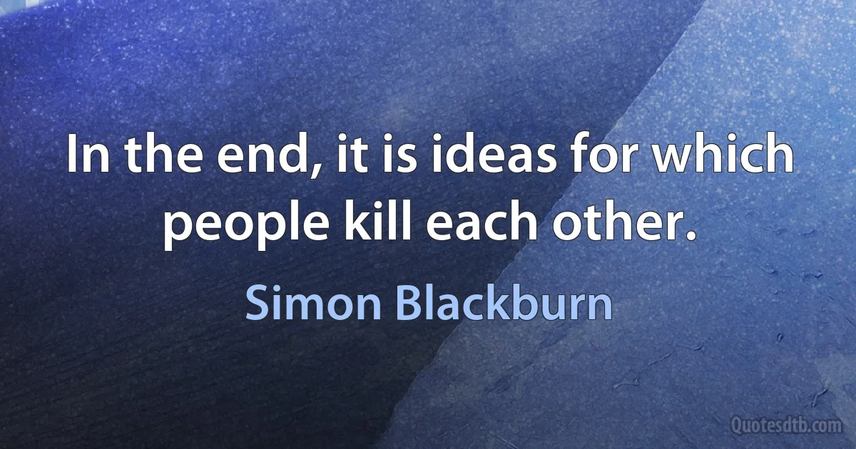 In the end, it is ideas for which people kill each other. (Simon Blackburn)