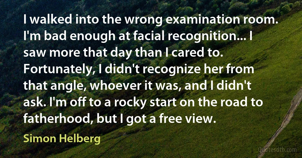 I walked into the wrong examination room. I'm bad enough at facial recognition... I saw more that day than I cared to. Fortunately, I didn't recognize her from that angle, whoever it was, and I didn't ask. I'm off to a rocky start on the road to fatherhood, but I got a free view. (Simon Helberg)