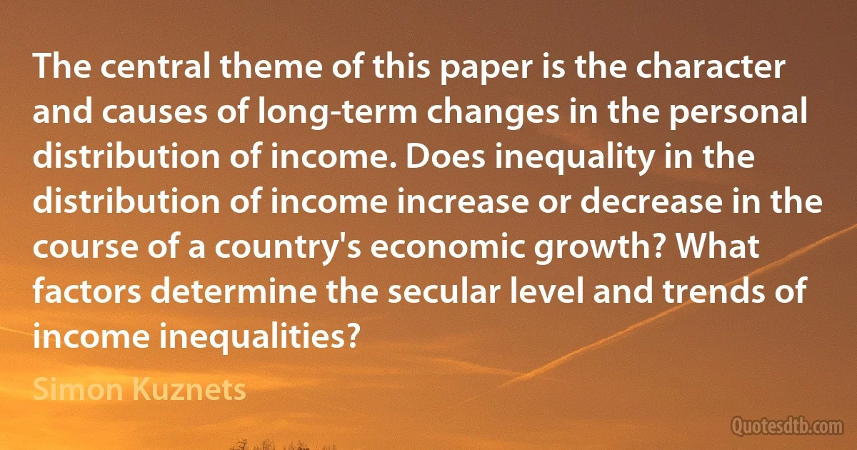 The central theme of this paper is the character and causes of long-term changes in the personal distribution of income. Does inequality in the distribution of income increase or decrease in the course of a country's economic growth? What factors determine the secular level and trends of income inequalities? (Simon Kuznets)