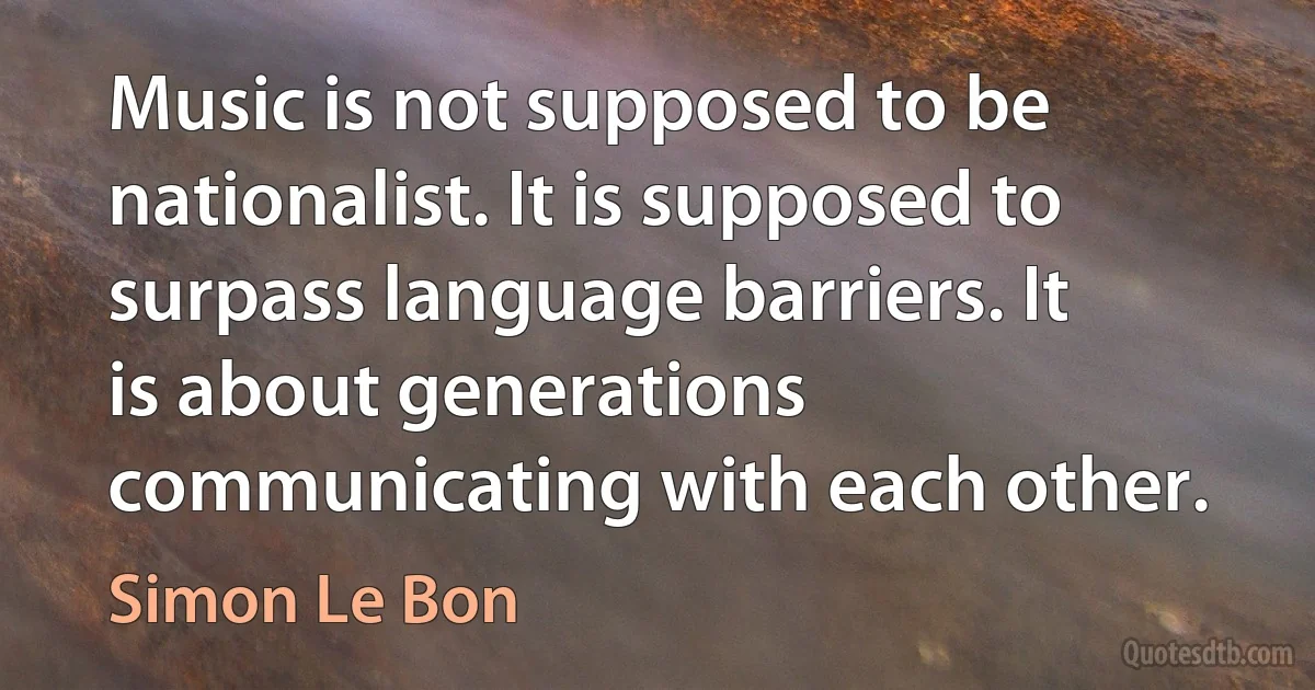 Music is not supposed to be nationalist. It is supposed to surpass language barriers. It is about generations communicating with each other. (Simon Le Bon)