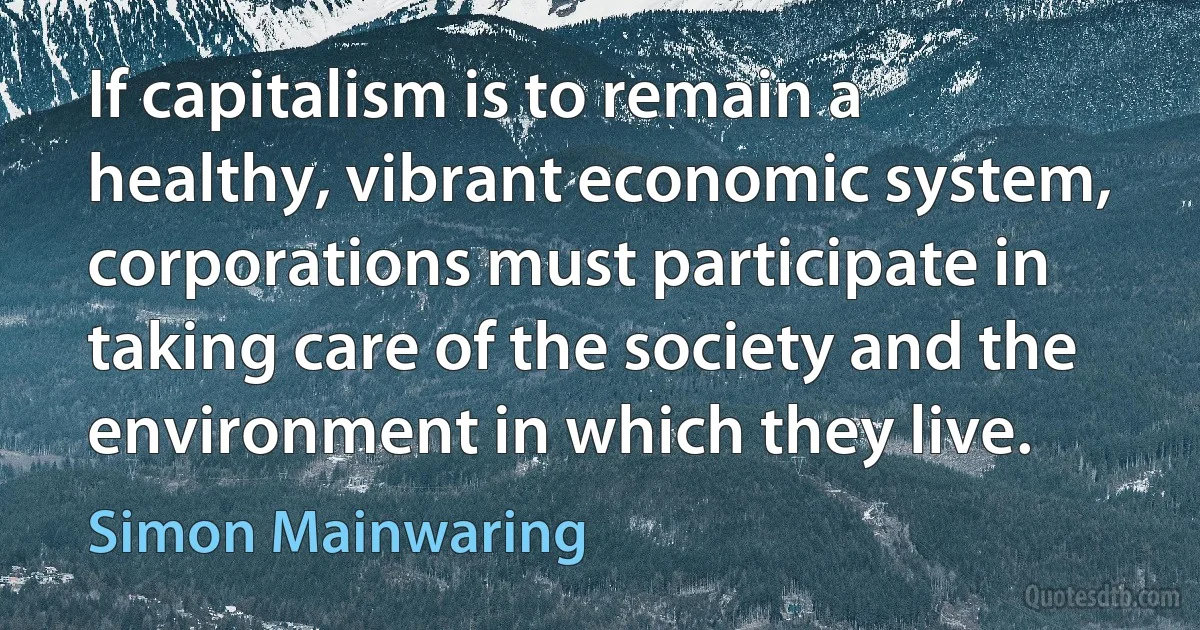 If capitalism is to remain a healthy, vibrant economic system, corporations must participate in taking care of the society and the environment in which they live. (Simon Mainwaring)