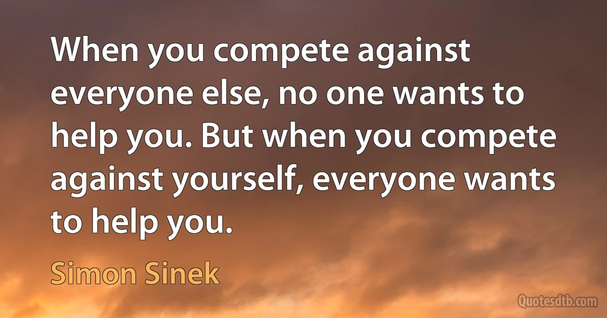 When you compete against everyone else, no one wants to help you. But when you compete against yourself, everyone wants to help you. (Simon Sinek)