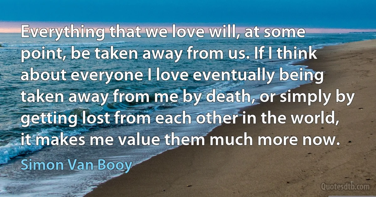 Everything that we love will, at some point, be taken away from us. If I think about everyone I love eventually being taken away from me by death, or simply by getting lost from each other in the world, it makes me value them much more now. (Simon Van Booy)