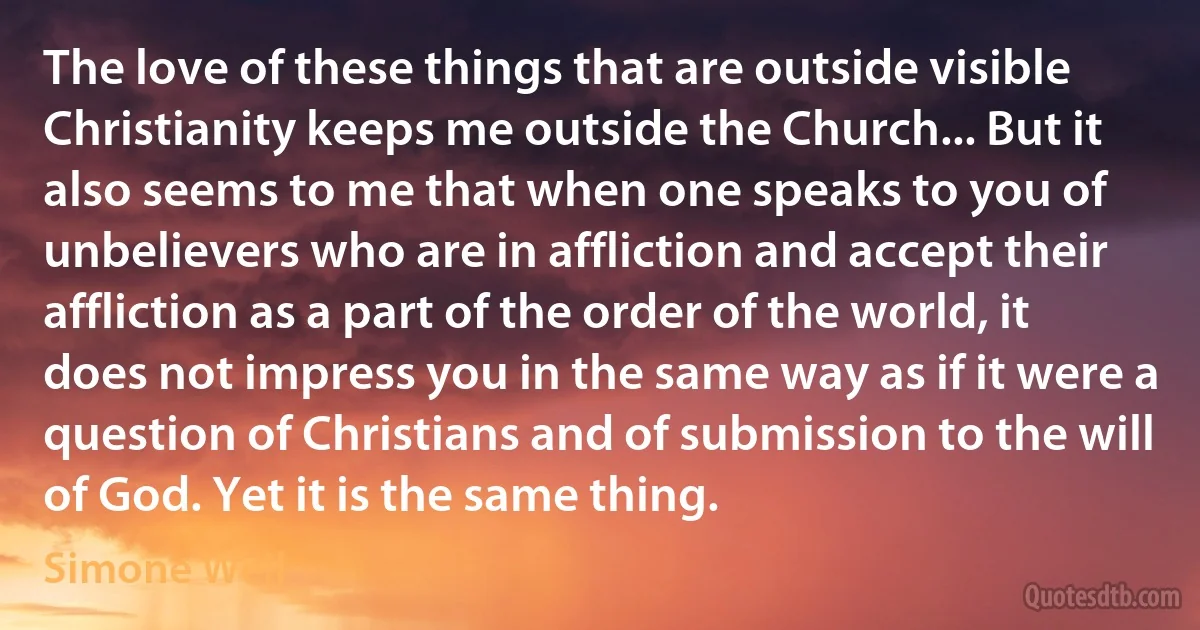 The love of these things that are outside visible Christianity keeps me outside the Church... But it also seems to me that when one speaks to you of unbelievers who are in affliction and accept their affliction as a part of the order of the world, it does not impress you in the same way as if it were a question of Christians and of submission to the will of God. Yet it is the same thing. (Simone Weil)