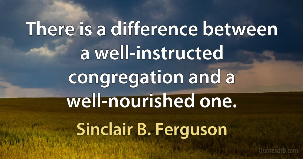 There is a difference between a well-instructed congregation and a well-nourished one. (Sinclair B. Ferguson)