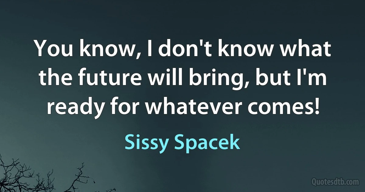 You know, I don't know what the future will bring, but I'm ready for whatever comes! (Sissy Spacek)