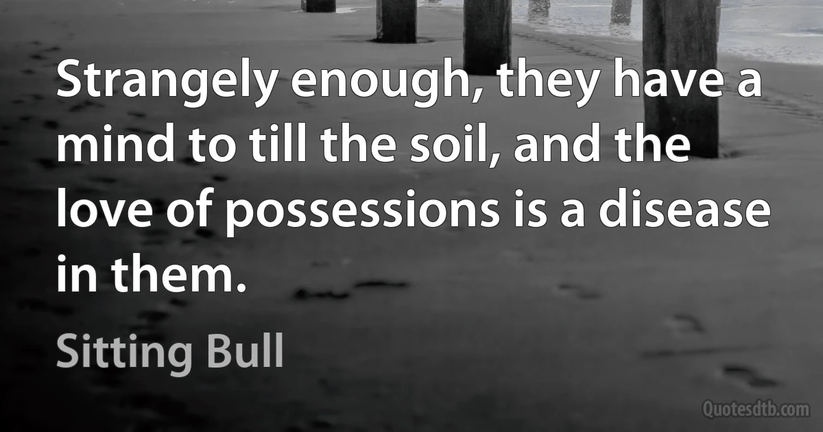 Strangely enough, they have a mind to till the soil, and the love of possessions is a disease in them. (Sitting Bull)