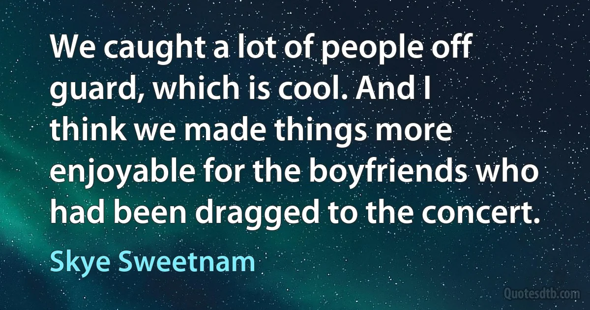 We caught a lot of people off guard, which is cool. And I think we made things more enjoyable for the boyfriends who had been dragged to the concert. (Skye Sweetnam)