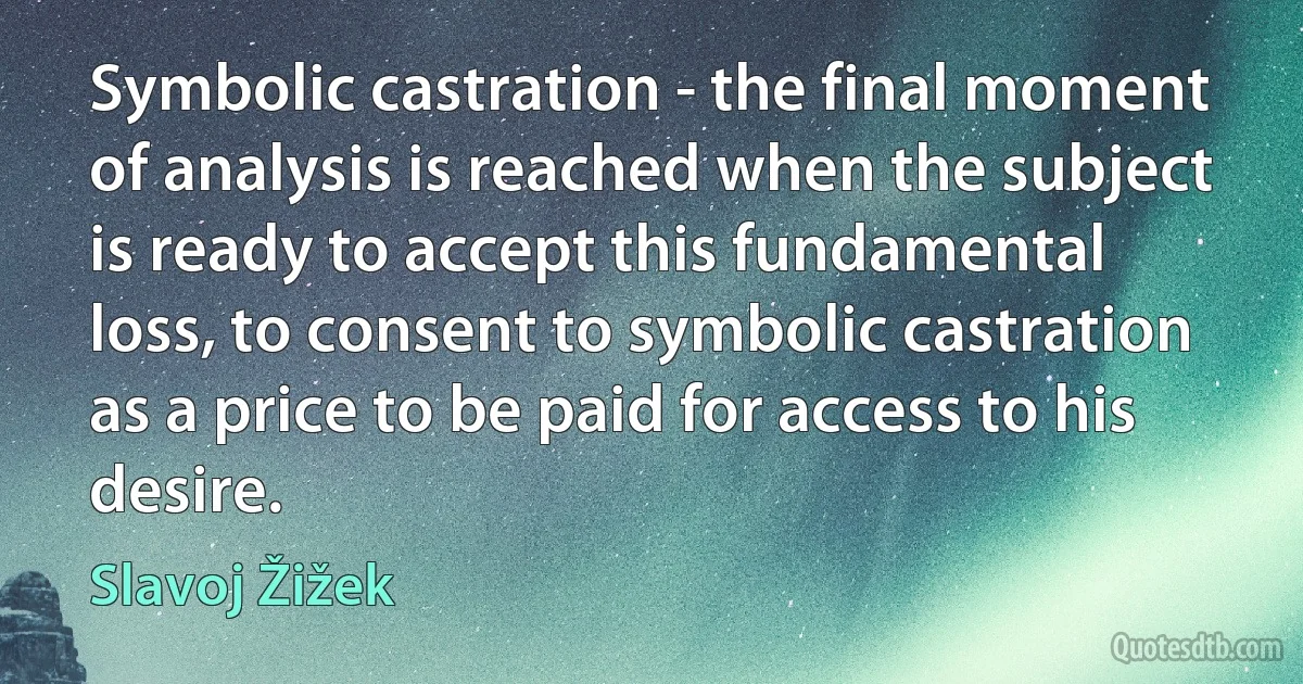 Symbolic castration - the final moment of analysis is reached when the subject is ready to accept this fundamental loss, to consent to symbolic castration as a price to be paid for access to his desire. (Slavoj Žižek)