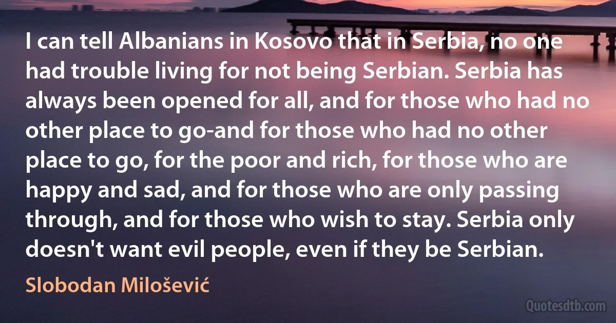 I can tell Albanians in Kosovo that in Serbia, no one had trouble living for not being Serbian. Serbia has always been opened for all, and for those who had no other place to go-and for those who had no other place to go, for the poor and rich, for those who are happy and sad, and for those who are only passing through, and for those who wish to stay. Serbia only doesn't want evil people, even if they be Serbian. (Slobodan Milošević)